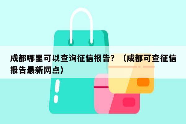 成都哪里可以查询征信报告？（成都可查征信报告最新网点）